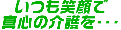 いつも笑顔で真心の介護を・・・